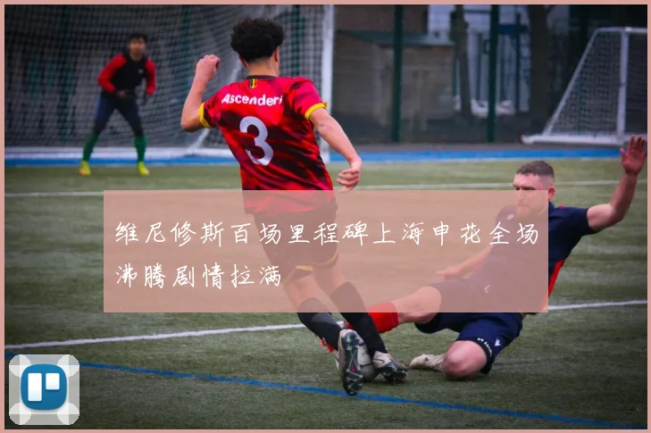 维尼修斯百场里程碑上海申花全场沸腾剧情拉满