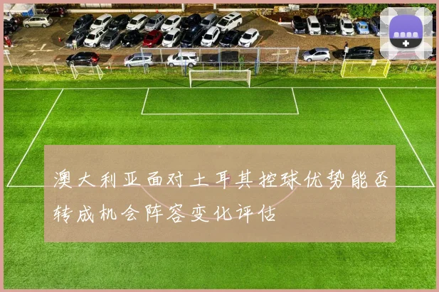 澳大利亚面对土耳其控球优势能否转成机会阵容变化评估