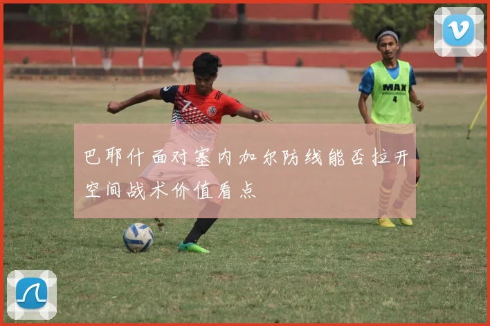 巴耶什面对塞内加尔防线能否拉开空间战术价值看点