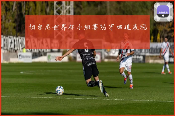 切尔尼世界杯小组赛防守回追表现