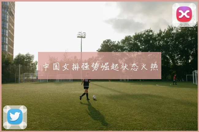 中国女排强势崛起状态火热