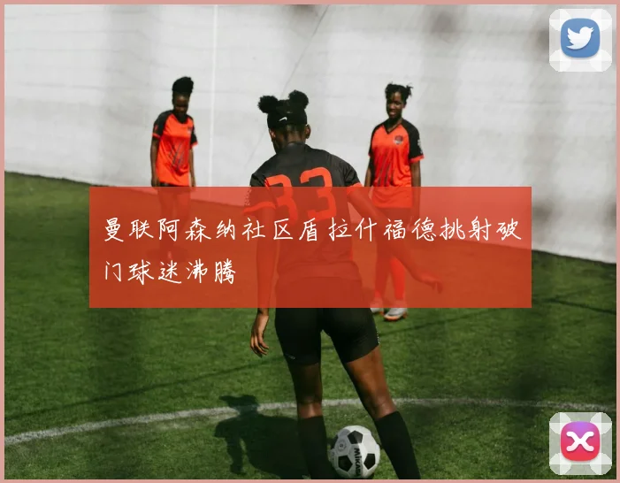 曼联阿森纳社区盾拉什福德挑射破门球迷沸腾