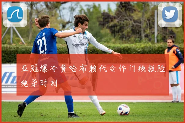 亚冠爆冷费哈布赖代合作门线救险绝杀时刻