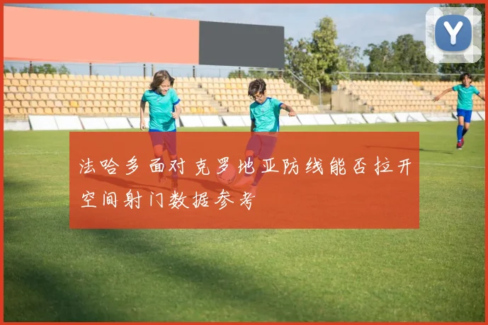 法哈多面对克罗地亚防线能否拉开空间射门数据参考