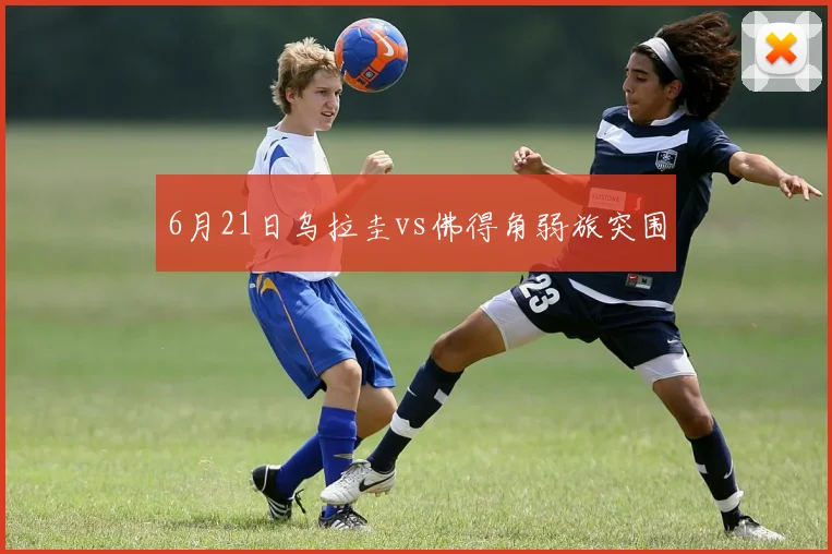 6月21日乌拉圭vs佛得角弱旅突围