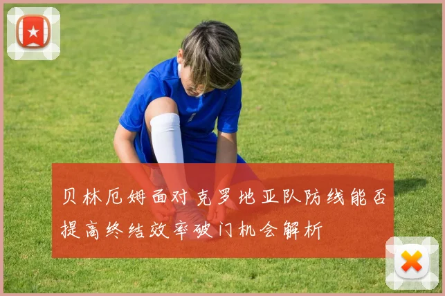 贝林厄姆面对克罗地亚队防线能否提高终结效率破门机会解析