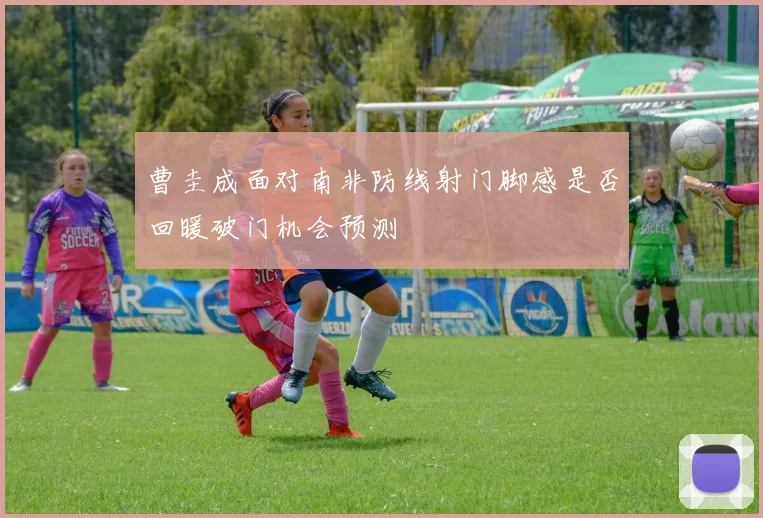 曹圭成面对南非防线射门脚感是否回暖破门机会预测