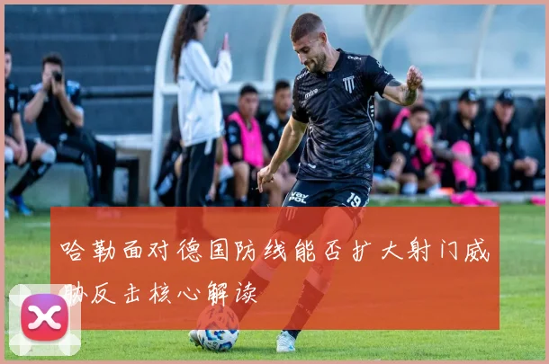 哈勒面对德国防线能否扩大射门威胁反击核心解读