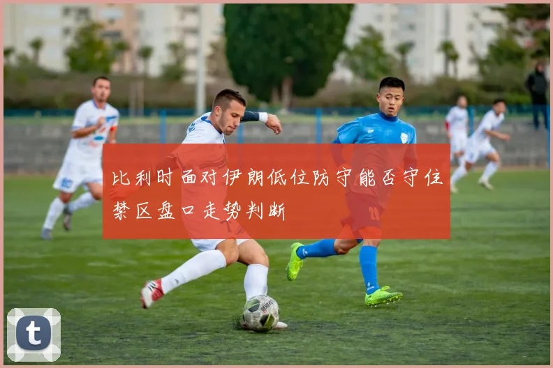 比利时面对伊朗低位防守能否守住禁区盘口走势判断