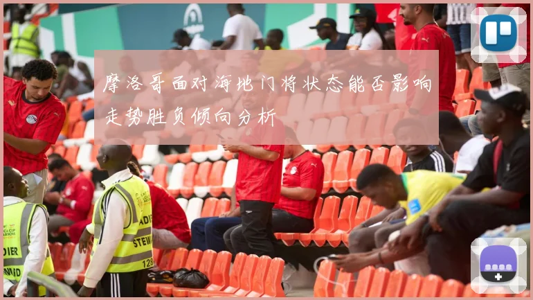 摩洛哥面对海地门将状态能否影响走势胜负倾向分析