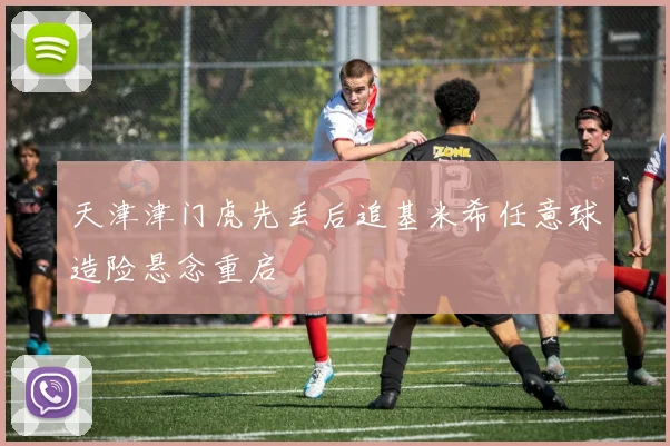 天津津门虎先丢后追基米希任意球造险悬念重启