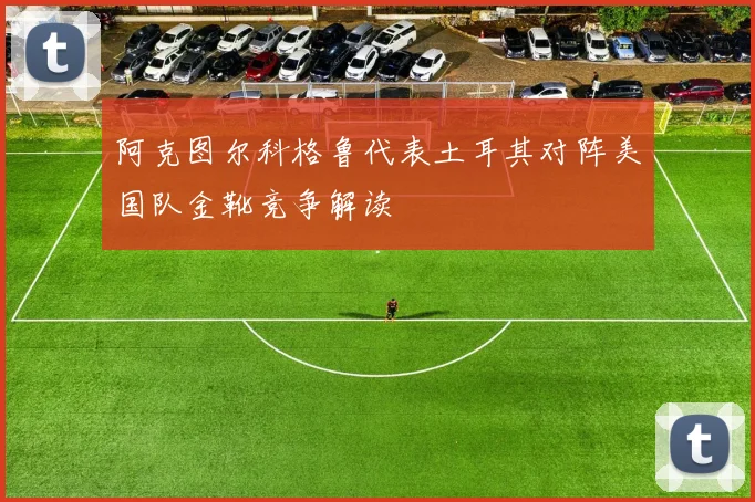 阿克图尔科格鲁代表土耳其对阵美国队金靴竞争解读