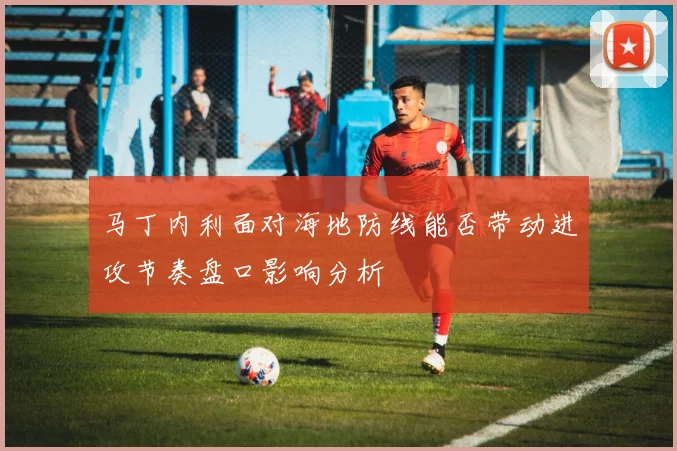 马丁内利面对海地防线能否带动进攻节奏盘口影响分析
