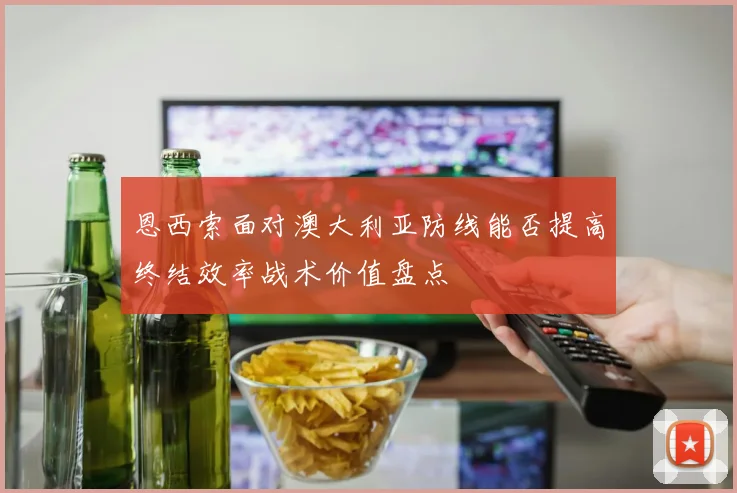 恩西索面对澳大利亚防线能否提高终结效率战术价值盘点