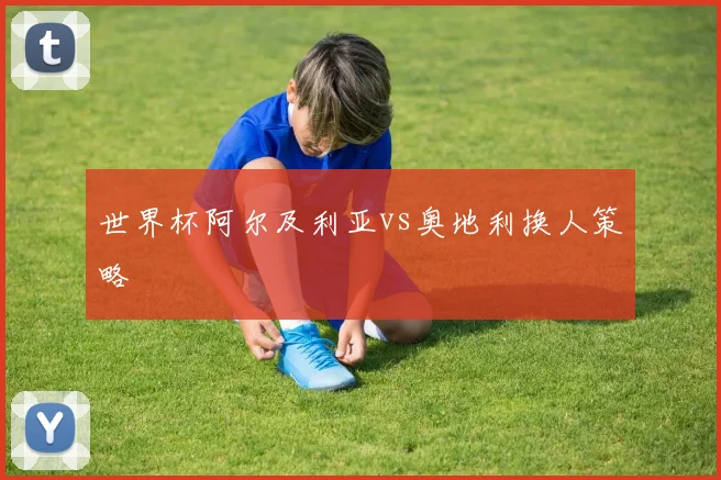 世界杯阿尔及利亚vs奥地利换人策略