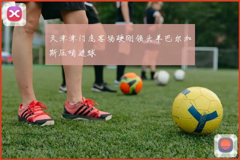 天津津门虎客场硬刚领头羊巴尔加斯压哨进球
