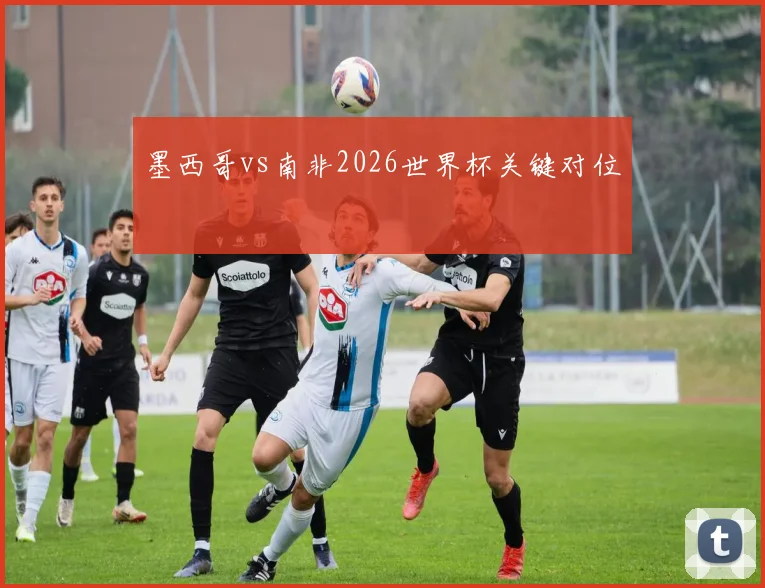 墨西哥vs南非2026世界杯关键对位