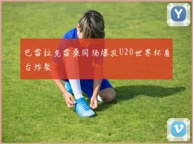 巴雷拉克雷桑同场爆发U20世界杯看台炸裂