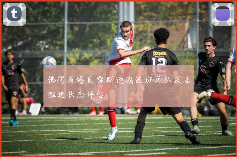 佛得角塔瓦雷斯迎战西班牙队反击推进状态评估